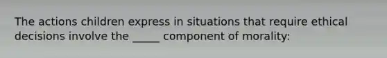 The actions children express in situations that require ethical decisions involve the _____ component of morality: