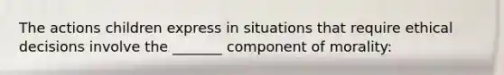 The actions children express in situations that require ethical decisions involve the _______ component of morality: