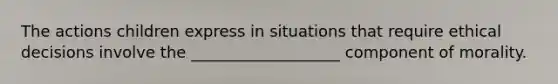 The actions children express in situations that require ethical decisions involve the ___________________ component of morality.