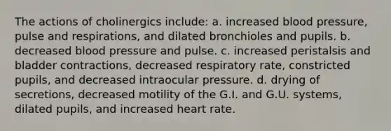 The actions of cholinergics include: a. increased blood pressure, pulse and respirations, and dilated bronchioles and pupils. b. decreased blood pressure and pulse. c. increased peristalsis and bladder contractions, decreased respiratory rate, constricted pupils, and decreased intraocular pressure. d. drying of secretions, decreased motility of the G.I. and G.U. systems, dilated pupils, and increased heart rate.