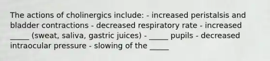 The actions of cholinergics include: - increased peristalsis and bladder contractions - decreased respiratory rate - increased _____ (sweat, saliva, gastric juices) - _____ pupils - decreased intraocular pressure - slowing of the _____