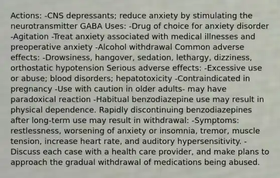 Actions: -CNS depressants; reduce anxiety by stimulating the neurotransmitter GABA Uses: -Drug of choice for anxiety disorder -Agitation -Treat anxiety associated with medical illnesses and preoperative anxiety -Alcohol withdrawal Common adverse effects: -Drowsiness, hangover, sedation, lethargy, dizziness, orthostatic hypotension Serious adverse effects: -Excessive use or abuse; blood disorders; hepatotoxicity -Contraindicated in pregnancy -Use with caution in older adults- may have paradoxical reaction -Habitual benzodiazepine use may result in physical dependence. Rapidly discontinuing benzodiazepines after long-term use may result in withdrawal: -Symptoms: restlessness, worsening of anxiety or insomnia, tremor, muscle tension, increase heart rate, and auditory hypersensitivity. -Discuss each case with a health care provider, and make plans to approach the gradual withdrawal of medications being abused.