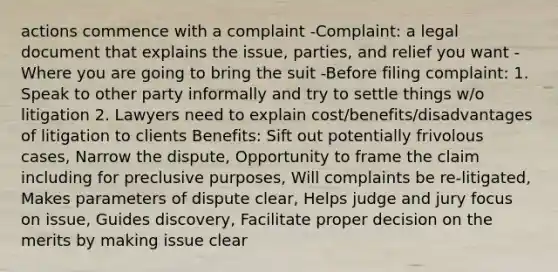 actions commence with a complaint -Complaint: a legal document that explains the issue, parties, and relief you want -Where you are going to bring the suit -Before filing complaint: 1. Speak to other party informally and try to settle things w/o litigation 2. Lawyers need to explain cost/benefits/disadvantages of litigation to clients Benefits: Sift out potentially frivolous cases, Narrow the dispute, Opportunity to frame the claim including for preclusive purposes, Will complaints be re-litigated, Makes parameters of dispute clear, Helps judge and jury focus on issue, Guides discovery, Facilitate proper decision on the merits by making issue clear