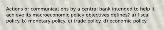 Actions or communications by a central bank intended to help it achieve its macroeconomic policy objectives defines? a) fiscal policy. b) monetary policy. c) trade policy. d) economic policy.