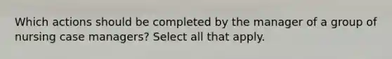 Which actions should be completed by the manager of a group of nursing case managers? Select all that apply.