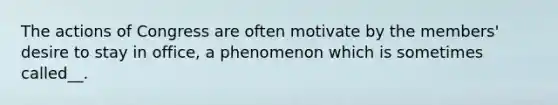 The actions of Congress are often motivate by the members' desire to stay in office, a phenomenon which is sometimes called__.