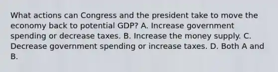 What actions can Congress and the president take to move the economy back to potential​ GDP? A. Increase government spending or decrease taxes. B. Increase the money supply. C. Decrease government spending or increase taxes. D. Both A and B.