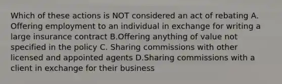 Which of these actions is NOT considered an act of rebating A. Offering employment to an individual in exchange for writing a large insurance contract B.Offering anything of value not specified in the policy C. Sharing commissions with other licensed and appointed agents D.Sharing commissions with a client in exchange for their business