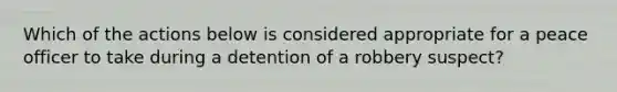 Which of the actions below is considered appropriate for a peace officer to take during a detention of a robbery suspect?