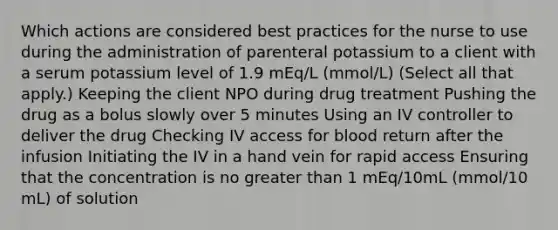 Which actions are considered best practices for the nurse to use during the administration of parenteral potassium to a client with a serum potassium level of 1.9 mEq/L (mmol/L) (Select all that apply.) Keeping the client NPO during drug treatment Pushing the drug as a bolus slowly over 5 minutes Using an IV controller to deliver the drug Checking IV access for blood return after the infusion Initiating the IV in a hand vein for rapid access Ensuring that the concentration is no greater than 1 mEq/10mL (mmol/10 mL) of solution