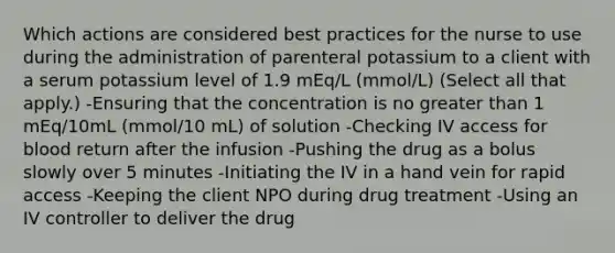 Which actions are considered best practices for the nurse to use during the administration of parenteral potassium to a client with a serum potassium level of 1.9 mEq/L (mmol/L) (Select all that apply.) -Ensuring that the concentration is no greater than 1 mEq/10mL (mmol/10 mL) of solution -Checking IV access for blood return after the infusion -Pushing the drug as a bolus slowly over 5 minutes -Initiating the IV in a hand vein for rapid access -Keeping the client NPO during drug treatment -Using an IV controller to deliver the drug