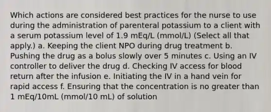 Which actions are considered best practices for the nurse to use during the administration of parenteral potassium to a client with a serum potassium level of 1.9 mEq/L (mmol/L) (Select all that apply.) a. Keeping the client NPO during drug treatment b. Pushing the drug as a bolus slowly over 5 minutes c. Using an IV controller to deliver the drug d. Checking IV access for blood return after the infusion e. Initiating the IV in a hand vein for rapid access f. Ensuring that the concentration is no greater than 1 mEq/10mL (mmol/10 mL) of solution