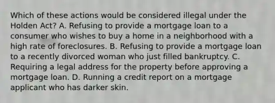 Which of these actions would be considered illegal under the Holden Act? A. Refusing to provide a mortgage loan to a consumer who wishes to buy a home in a neighborhood with a high rate of foreclosures. B. Refusing to provide a mortgage loan to a recently divorced woman who just filled bankruptcy. C. Requiring a legal address for the property before approving a mortgage loan. D. Running a credit report on a mortgage applicant who has darker skin.