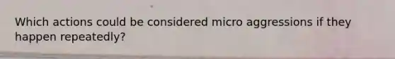Which actions could be considered micro aggressions if they happen repeatedly?