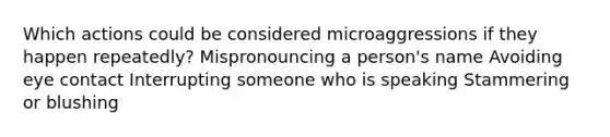 Which actions could be considered microaggressions if they happen repeatedly? Mispronouncing a person's name Avoiding eye contact Interrupting someone who is speaking Stammering or blushing