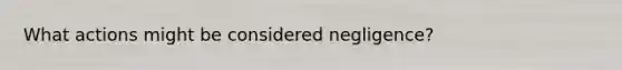 What actions might be considered negligence?