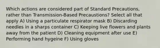 Which actions are considered part of Standard Precautions, rather than Transmission-Based Precaustions? Select all that apply A) Using a particulate respirator mask B) Discarding needles in a sharps container C) Keeping live flowers and plants away from the patient D) Cleaning equipment after use E) Performing hand hygeine F) Using gloves