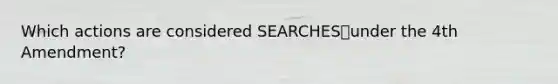 Which actions are considered SEARCHESunder the 4th Amendment?