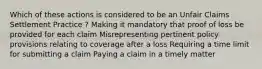 Which of these actions is considered to be an Unfair Claims Settlement Practice ? Making it mandatory that proof of loss be provided for each claim Misrepresenting pertinent policy provisions relating to coverage after a loss Requiring a time limit for submitting a claim Paying a claim in a timely matter