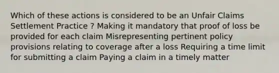 Which of these actions is considered to be an Unfair Claims Settlement Practice ? Making it mandatory that proof of loss be provided for each claim Misrepresenting pertinent policy provisions relating to coverage after a loss Requiring a time limit for submitting a claim Paying a claim in a timely matter