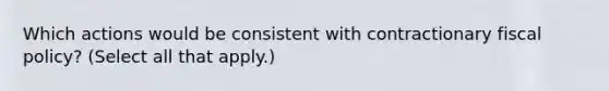 Which actions would be consistent with contractionary fiscal policy? (Select all that apply.)