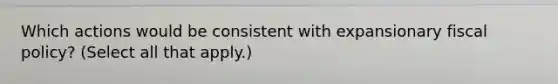 Which actions would be consistent with expansionary <a href='https://www.questionai.com/knowledge/kPTgdbKdvz-fiscal-policy' class='anchor-knowledge'>fiscal policy</a>? (Select all that apply.)