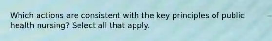 Which actions are consistent with the key principles of public health nursing? Select all that apply.​