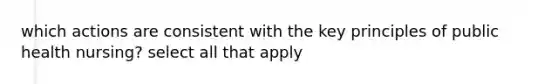 which actions are consistent with the key principles of public health nursing? select all that apply