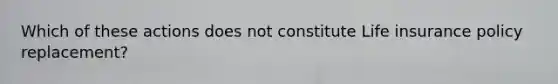 Which of these actions does not constitute Life insurance policy replacement?