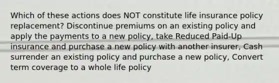 Which of these actions does NOT constitute life insurance policy replacement? Discontinue premiums on an existing policy and apply the payments to a new policy, take Reduced Paid-Up insurance and purchase a new policy with another insurer, Cash surrender an existing policy and purchase a new policy, Convert term coverage to a whole life policy