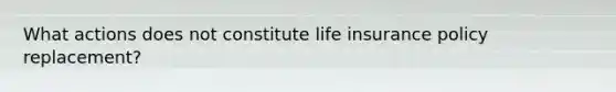 What actions does not constitute life insurance policy replacement?