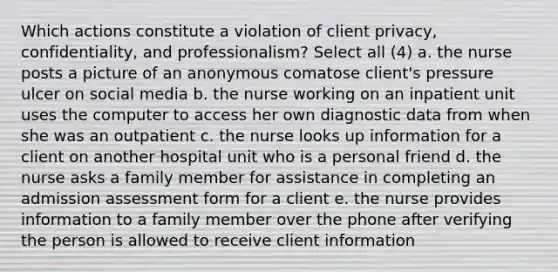 Which actions constitute a violation of client privacy, confidentiality, and professionalism? Select all (4) a. the nurse posts a picture of an anonymous comatose client's pressure ulcer on social media b. the nurse working on an inpatient unit uses the computer to access her own diagnostic data from when she was an outpatient c. the nurse looks up information for a client on another hospital unit who is a personal friend d. the nurse asks a family member for assistance in completing an admission assessment form for a client e. the nurse provides information to a family member over the phone after verifying the person is allowed to receive client information