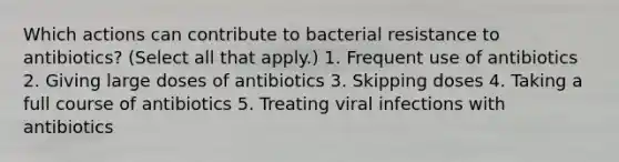 Which actions can contribute to bacterial resistance to antibiotics? (Select all that apply.) 1. Frequent use of antibiotics 2. Giving large doses of antibiotics 3. Skipping doses 4. Taking a full course of antibiotics 5. Treating viral infections with antibiotics