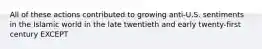 All of these actions contributed to growing anti-U.S. sentiments in the Islamic world in the late twentieth and early twenty-first century EXCEPT