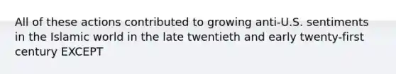 All of these actions contributed to growing anti-U.S. sentiments in the Islamic world in the late twentieth and early twenty-first century EXCEPT