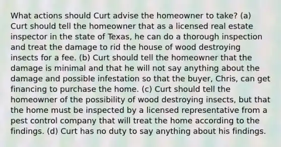 What actions should Curt advise the homeowner to take? (a) Curt should tell the homeowner that as a licensed real estate inspector in the state of Texas, he can do a thorough inspection and treat the damage to rid the house of wood destroying insects for a fee. (b) Curt should tell the homeowner that the damage is minimal and that he will not say anything about the damage and possible infestation so that the buyer, Chris, can get financing to purchase the home. (c) Curt should tell the homeowner of the possibility of wood destroying insects, but that the home must be inspected by a licensed representative from a pest control company that will treat the home according to the findings. (d) Curt has no duty to say anything about his findings.