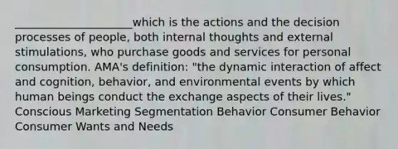 _____________________which is the actions and the decision processes of people, both internal thoughts and external stimulations, who purchase goods and services for personal consumption. AMA's definition: "the dynamic interaction of affect and cognition, behavior, and environmental events by which human beings conduct the exchange aspects of their lives." Conscious Marketing Segmentation Behavior Consumer Behavior Consumer Wants and Needs