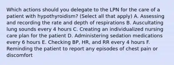 Which actions should you delegate to the LPN for the care of a patient with hypothyroidism? (Select all that apply) A. Assessing and recording the rate and depth of respirations B. Auscultating lung sounds every 4 hours C. Creating an individualized nursing care plan for the patient D. Administering sedation medications every 6 hours E. Checking BP, HR, and RR every 4 hours F. Reminding the patient to report any episodes of chest pain or discomfort