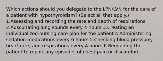 Which actions should you delegate to the LPN/LVN for the care of a patient with hypothyroidism? (Select all that apply.) 1.Assessing and recording the rate and depth of respirations 2.Auscultating lung sounds every 4 hours 3.Creating an individualized nursing care plan for the patient 4.Administering sedation medications every 6 hours 5.Checking blood pressure, heart rate, and respirations every 4 hours 6.Reminding the patient to report any episodes of chest pain or discomfort