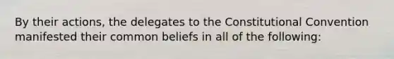 By their actions, the delegates to the Constitutional Convention manifested their common beliefs in all of the following: