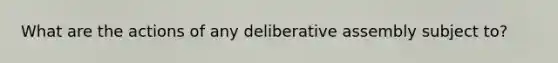 What are the actions of any deliberative assembly subject to?