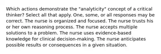 Which actions demonstrate the "analyticity" concept of a critical thinker? Select all that apply. One, some, or all responses may be correct. The nurse is organized and focused. The nurse trusts his or her own reasoning process. The nurse accepts multiple solutions to a problem. The nurse uses evidence-based knowledge for clinical decision-making. The nurse anticipates possible results or consequences in a given situation.