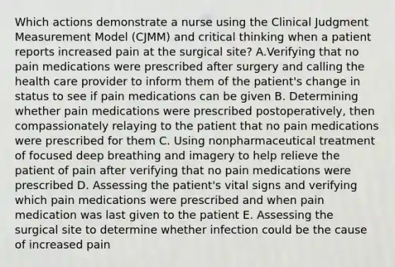 Which actions demonstrate a nurse using the Clinical Judgment Measurement Model (CJMM) and critical thinking when a patient reports increased pain at the surgical site? A.Verifying that no pain medications were prescribed after surgery and calling the health care provider to inform them of the patient's change in status to see if pain medications can be given B. Determining whether pain medications were prescribed postoperatively, then compassionately relaying to the patient that no pain medications were prescribed for them C. Using nonpharmaceutical treatment of focused deep breathing and imagery to help relieve the patient of pain after verifying that no pain medications were prescribed D. Assessing the patient's vital signs and verifying which pain medications were prescribed and when pain medication was last given to the patient E. Assessing the surgical site to determine whether infection could be the cause of increased pain