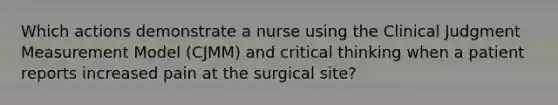 Which actions demonstrate a nurse using the Clinical Judgment Measurement Model (CJMM) and critical thinking when a patient reports increased pain at the surgical site?