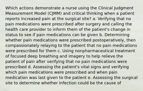 Which actions demonstrate a nurse using the Clinical Judgment Measurement Model (CJMM) and critical thinking when a patient reports increased pain at the surgical site? a. Verifying that no pain medications were prescribed after surgery and calling the health care provider to inform them of the patient's change in status to see if pain medications can be given b. Determining whether pain medications were prescribed postoperatively, then compassionately relaying to the patient that no pain medications were prescribed for them c. Using nonpharmaceutical treatment of focused deep breathing and imagery to help relieve the patient of pain after verifying that no pain medications were prescribed d. Assessing the patient's vital signs and verifying which pain medications were prescribed and when pain medication was last given to the patient e. Assessing the surgical site to determine whether infection could be the cause of