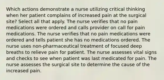 Which actions demonstrate a nurse utilizing critical thinking when her patient complains of increased pain at the surgical site? Select all that apply. The nurse verifies that no pain medications were ordered and calls provider on call for pain medications. The nurse verifies that no pain medications were ordered and tells patient she has no medications ordered. The nurse uses non-pharmaceutical treatment of focused deep breaths to relieve pain for patient. The nurse assesses vital signs and checks to see when patient was last medicated for pain. The nurse assesses the surgical site to determine the cause of the increased pain.