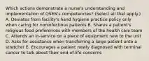 Which actions demonstrate a nurse's understanding and implementation of QSEN's competencies? (Select all that apply.) A. Deviates from facility's hand hygiene practice policy only when caring for noninfectious patients B. Shares a patient's religious food preferences with members of the health care team C. Attends an in-service on a piece of equipment new to the unit D. Asks for assistance when transferring a large patient onto a stretcher E. Encourages a patient newly diagnosed with terminal cancer to talk about their end-of-life concerns