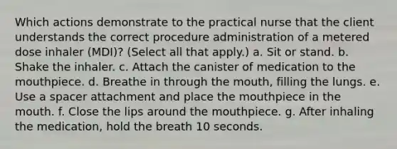 Which actions demonstrate to the practical nurse that the client understands the correct procedure administration of a metered dose inhaler (MDI)? (Select all that apply.) a. Sit or stand. b. Shake the inhaler. c. Attach the canister of medication to <a href='https://www.questionai.com/knowledge/krBoWYDU6j-the-mouth' class='anchor-knowledge'>the mouth</a>piece. d. Breathe in through the mouth, filling the lungs. e. Use a spacer attachment and place the mouthpiece in the mouth. f. Close the lips around the mouthpiece. g. After inhaling the medication, hold the breath 10 seconds.