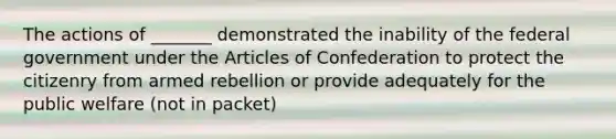 The actions of _______ demonstrated the inability of the federal government under the Articles of Confederation to protect the citizenry from armed rebellion or provide adequately for the public welfare (not in packet)