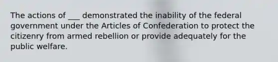 The actions of ___ demonstrated the inability of the federal government under the Articles of Confederation to protect the citizenry from armed rebellion or provide adequately for the public welfare.